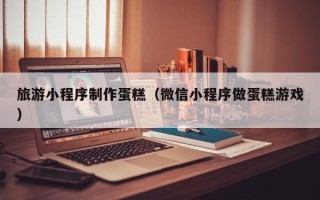 晋城旅游小程序制作蛋糕（微信小程序做蛋糕游戏）